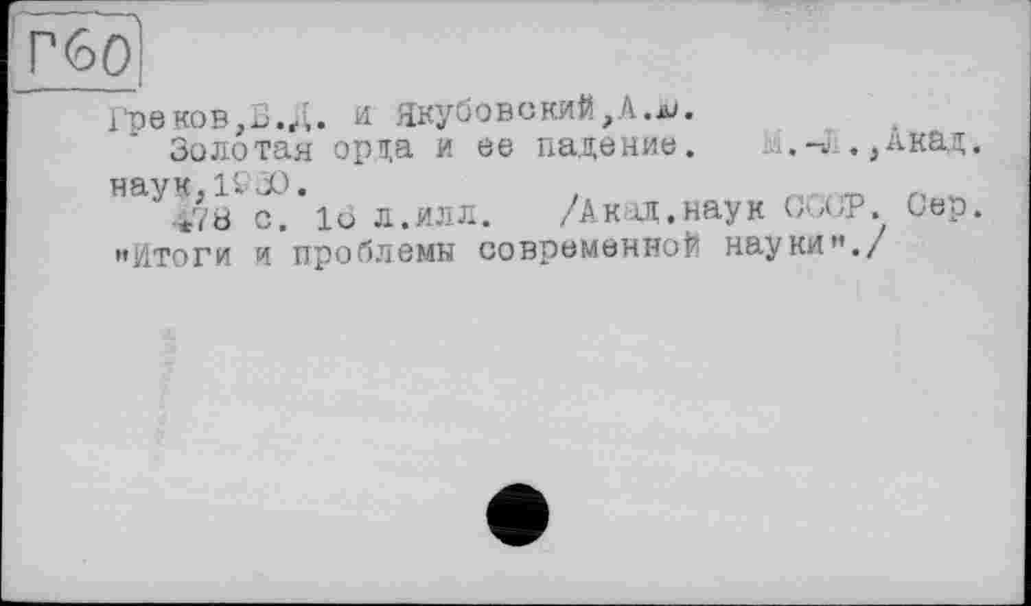 ﻿Г(оО
Гре КОВи Якубовский,Л.а/.
Золотая орда и ее падение. И.-л. ,Акад. наук, IV Л).
*78 с. 1о л.ИЛЛ. /АклД.наук ССОР. Сер. «Итоги и проблемы современной науки"./